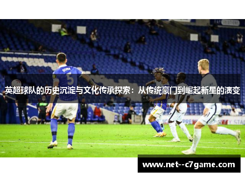 英超球队的历史沉淀与文化传承探索:从传统豪门到崛起新星的演变 英超球队的历史沉淀与文化传承探索:从传统豪门到崛起新星的演变